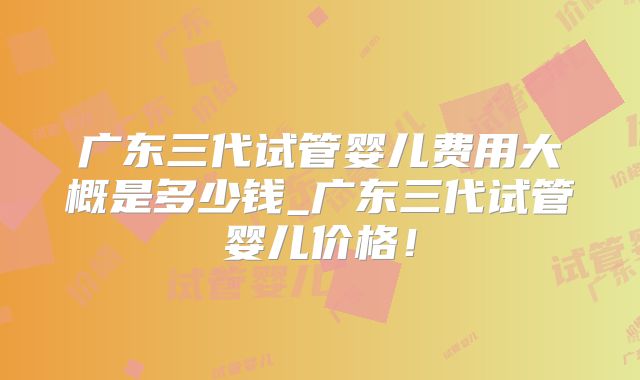 广东三代试管婴儿费用大概是多少钱_广东三代试管婴儿价格!