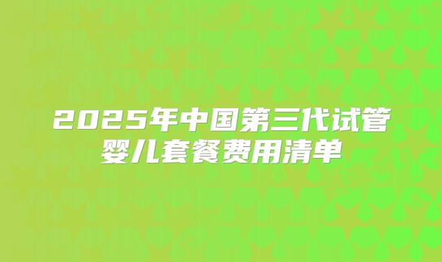 2025年中国第三代试管婴儿套餐费用清单