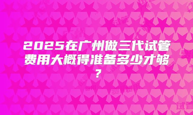 2025在广州做三代试管费用大概得准备多少才够？