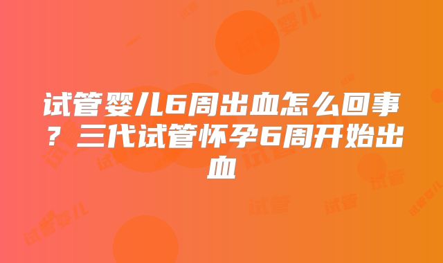 试管婴儿6周出血怎么回事？三代试管怀孕6周开始出血