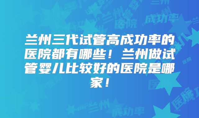 兰州三代试管高成功率的医院都有哪些！兰州做试管婴儿比较好的医院是哪家！