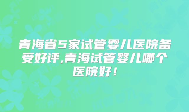 青海省5家试管婴儿医院备受好评,青海试管婴儿哪个医院好!