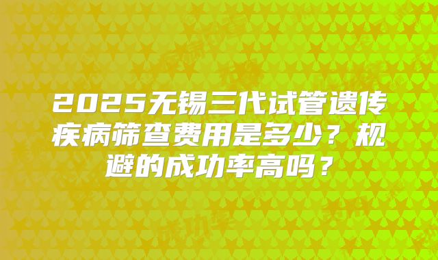 2025无锡三代试管遗传疾病筛查费用是多少?规避的成功率高吗?
