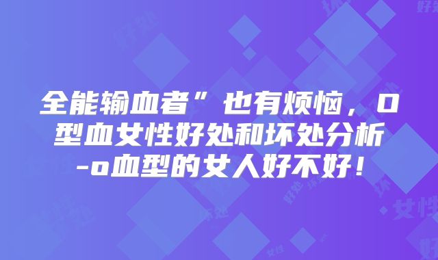 全能输血者”也有烦恼,O型血女性好处和坏处分析-o血型的女人好不好!