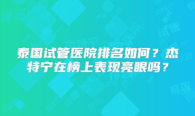 泰国试管医院排名如何？杰特宁在榜上表现亮眼吗？