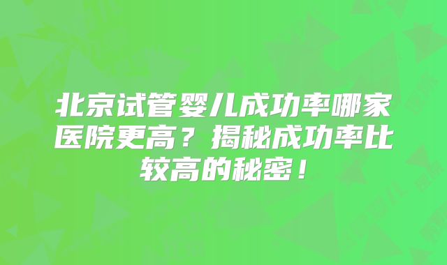 北京试管婴儿成功率哪家医院更高？揭秘成功率比较高的秘密！