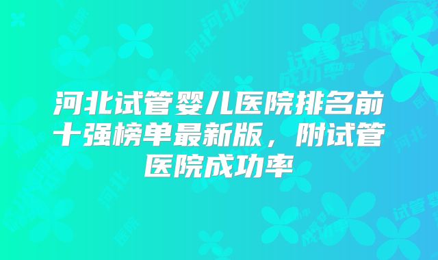 河北试管婴儿医院排名前十强榜单最新版，附试管医院成功率