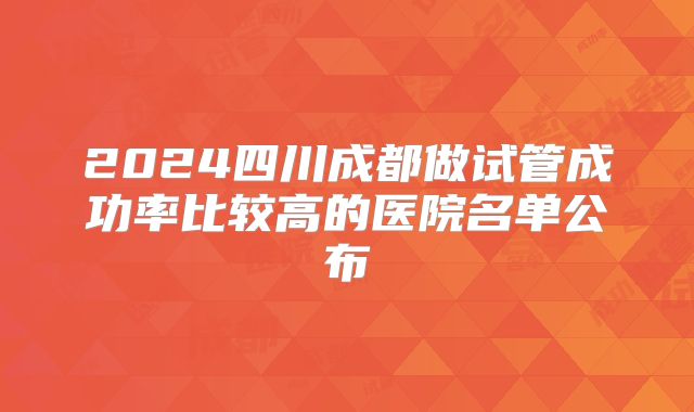 2024四川成都做试管成功率比较高的医院名单公布