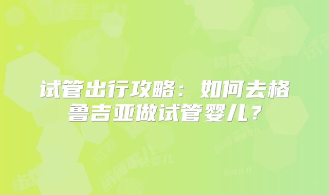 试管出行攻略：如何去格鲁吉亚做试管婴儿？