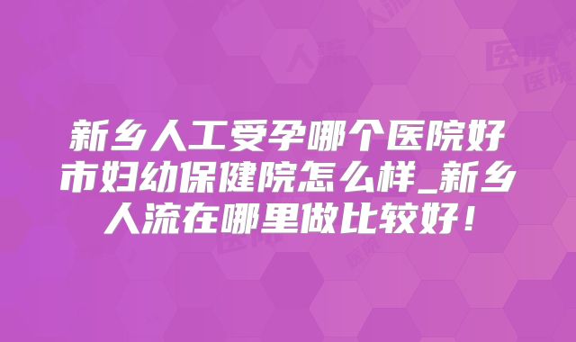 新乡人工受孕哪个医院好市妇幼保健院怎么样_新乡人流在哪里做比较好！