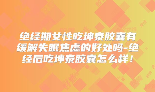 绝经期女性吃坤泰胶囊有缓解失眠焦虑的好处吗-绝经后吃坤泰胶囊怎么样！