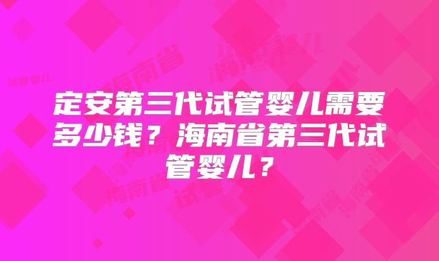 定安第三代试管婴儿需要多少钱？海南省第三代试管婴儿？