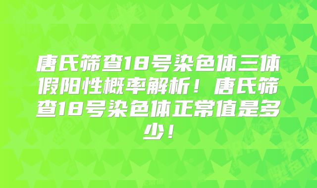 唐氏筛查18号染色体三体假阳性概率解析！唐氏筛查18号染色体正常值是多少！