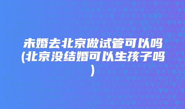 未婚去北京做试管可以吗(北京没结婚可以生孩子吗)