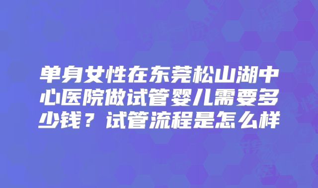 单身女性在东莞松山湖中心医院做试管婴儿需要多少钱?试管流程是怎么样