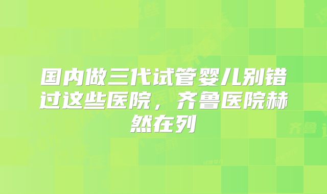 国内做三代试管婴儿别错过这些医院，齐鲁医院赫然在列