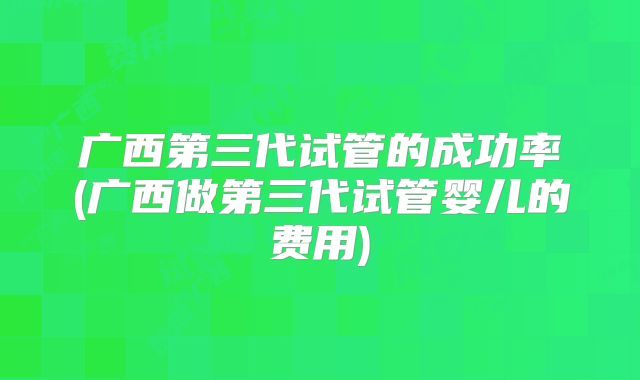 广西第三代试管的成功率(广西做第三代试管婴儿的费用)