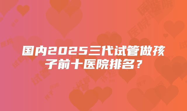 国内2025三代试管做孩子前十医院排名？