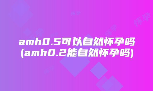 amh0.5可以自然怀孕吗(amh0.2能自然怀孕吗)