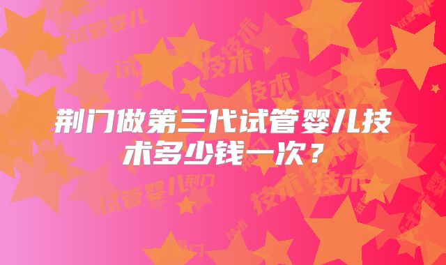 荆门做第三代试管婴儿技术多少钱一次？