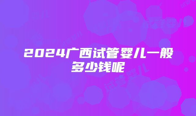 2024广西试管婴儿一般多少钱呢