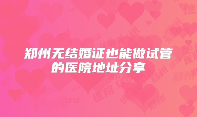 郑州无结婚证也能做试管的医院地址分享