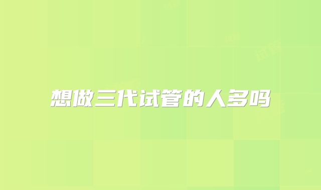 想做三代试管的人多吗