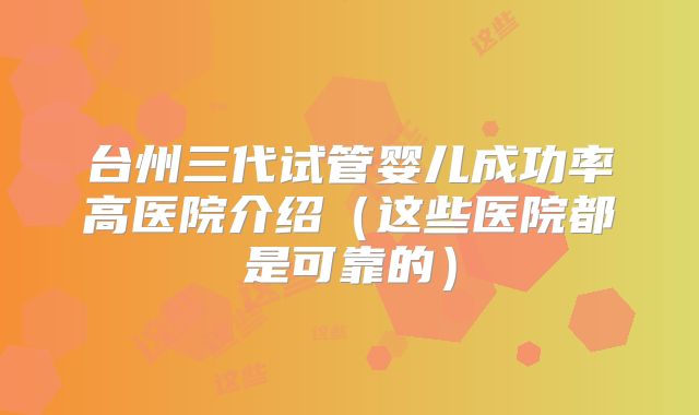 台州三代试管婴儿成功率高医院介绍（这些医院都是可靠的）