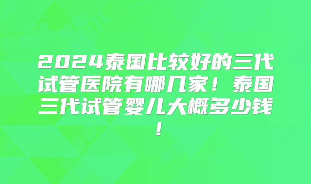 2024泰国比较好的三代试管医院有哪几家！泰国三代试管婴儿大概多少钱！