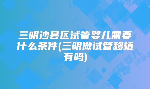 三明沙县区试管婴儿需要什么条件(三明做试管移植有吗)