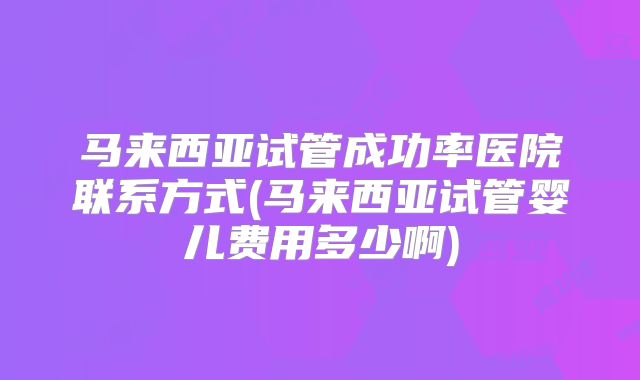 马来西亚试管成功率医院联系方式(马来西亚试管婴儿费用多少啊)