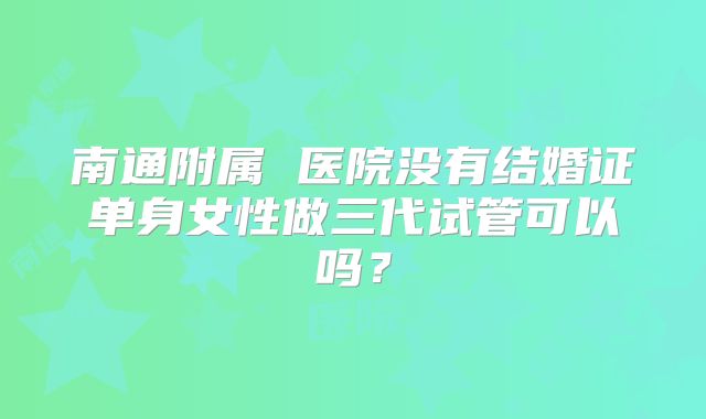 南通附属 医院没有结婚证单身女性做三代试管可以吗？