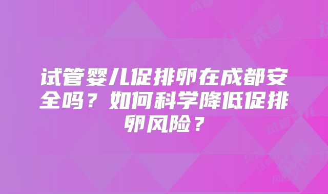 试管婴儿促排卵在成都安全吗？如何科学降低促排卵风险？