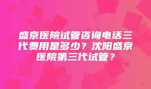 盛京医院试管咨询电话三代费用是多少？沈阳盛京医院第三代试管？