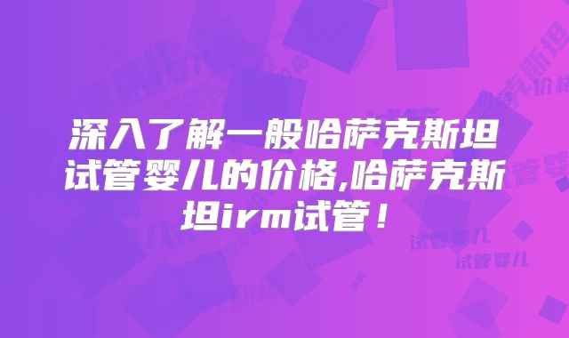 深入了解一般哈萨克斯坦试管婴儿的价格,哈萨克斯坦irm试管！