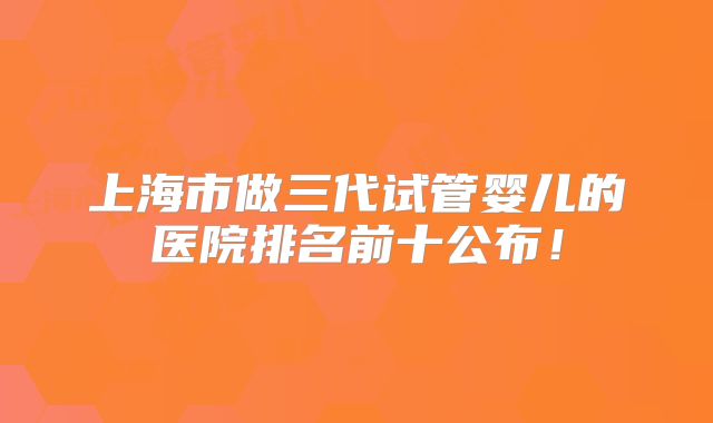 上海市做三代试管婴儿的医院排名前十公布！
