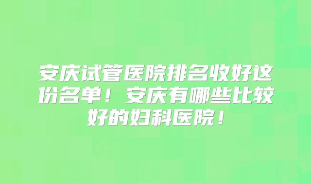 安庆试管医院排名收好这份名单!安庆有哪些比较好的妇科医院!