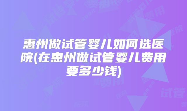 惠州做试管婴儿如何选医院(在惠州做试管婴儿费用要多少钱)