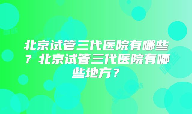 北京试管三代医院有哪些?北京试管三代医院有哪些地方?