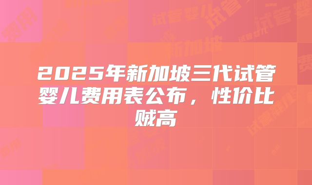 2025年新加坡三代试管婴儿费用表公布,性价比贼高