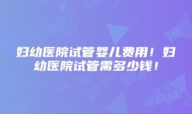 妇幼医院试管婴儿费用！妇幼医院试管需多少钱！