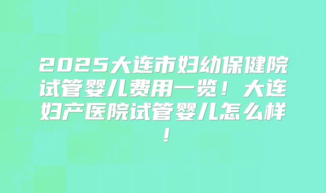 2025大连市妇幼保健院试管婴儿费用一览!大连妇产医院试管婴儿怎么样!