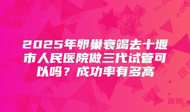2025年卵巢衰竭去十堰市人民医院做三代试管可以吗?成功率有多高