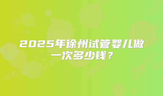 2025年徐州试管婴儿做一次多少钱?