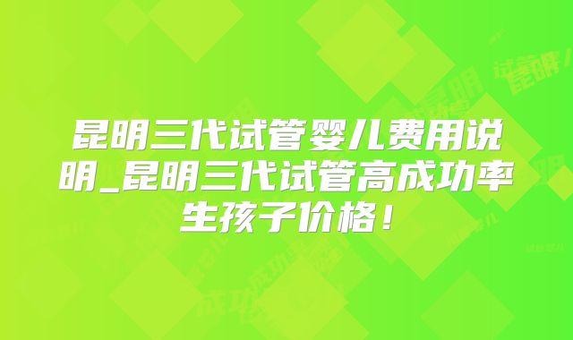 昆明三代试管婴儿费用说明_昆明三代试管高成功率生孩子价格！