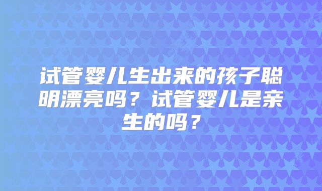 试管婴儿生出来的孩子聪明漂亮吗?试管婴儿是亲生的吗?