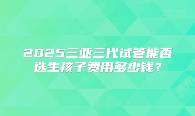 2025三亚三代试管能否选生孩子费用多少钱?
