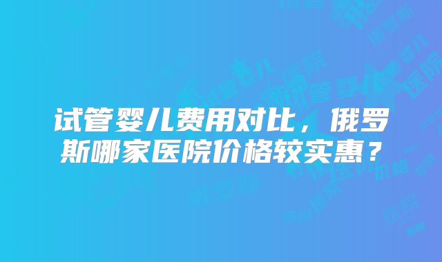 试管婴儿费用对比,俄罗斯哪家医院价格较实惠?
