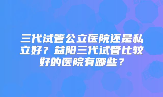三代试管公立医院还是私立好?益阳三代试管比较好的医院有哪些?