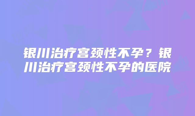 银川治疗宫颈性不孕？银川治疗宫颈性不孕的医院